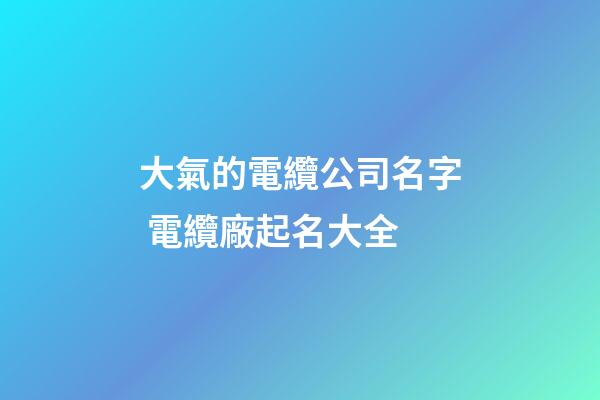 大氣的電纜公司名字 電纜廠起名大全-第1張-公司起名-玄機派